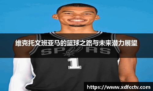 维克托文班亚马的篮球之路与未来潜力展望